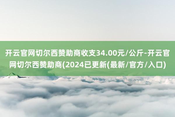 开云官网切尔西赞助商收支34.00元/公斤-开云官网切尔西赞助商(2024已更新(最新/官方/入口)