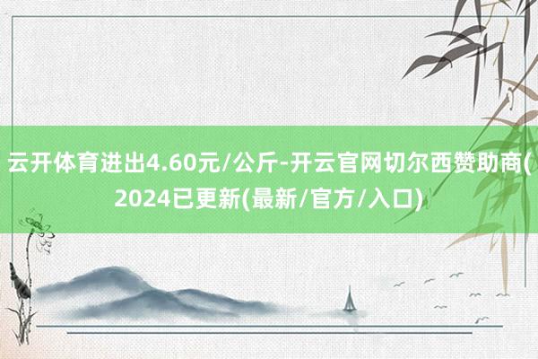 云开体育进出4.60元/公斤-开云官网切尔西赞助商(2024已更新(最新/官方/入口)