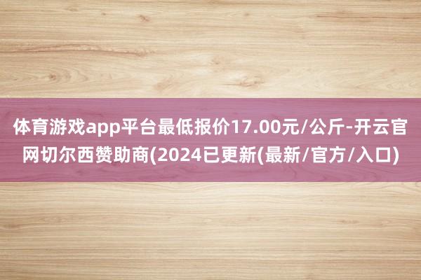 体育游戏app平台最低报价17.00元/公斤-开云官网切尔西赞助商(2024已更新(最新/官方/入口)