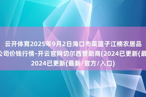 云开体育2025年9月2日海口市菜篮子江楠农居品批发商场有限公司价钱行情-开云官网切尔西赞助商(2024已更新(最新/官方/入口)