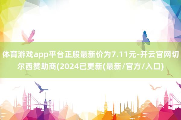 体育游戏app平台正股最新价为7.11元-开云官网切尔西赞助商(2024已更新(最新/官方/入口)