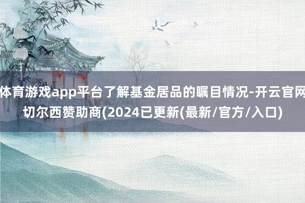体育游戏app平台了解基金居品的瞩目情况-开云官网切尔西赞助商(2024已更新(最新/官方/入口)